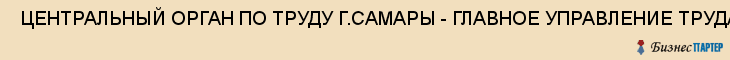  ЦЕНТРАЛЬНЫЙ ОРГАН ПО ТРУДУ Г.САМАРЫ - ГЛАВНОЕ УПРАВЛЕНИЕ ТРУДА МИНИСТЕРСТВА ТРУДА И СОЦИАЛЬНОГО РАЗВИТИЯ , Самара