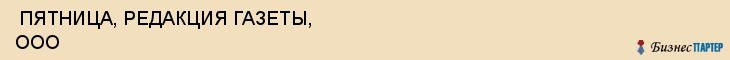 ПЯТНИЦА, РЕДАКЦИЯ ГАЗЕТЫ, ООО , Самара