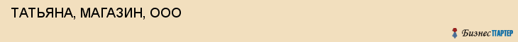  ТАТЬЯНА, МАГАЗИН, ООО , Самара