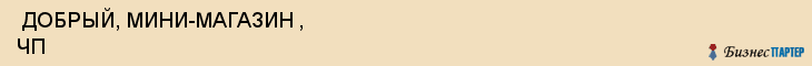  ДОБРЫЙ, МИНИ-МАГАЗИН , ЧП , Самара