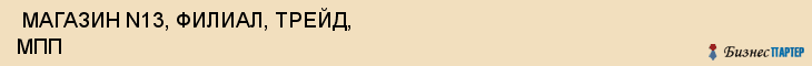  МАГАЗИН N13, ФИЛИАЛ, ТРЕЙД, МПП , Самара