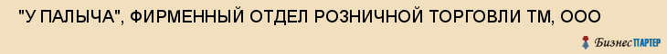  "У ПАЛЫЧА", ФИРМЕННЫЙ ОТДЕЛ РОЗНИЧНОЙ ТОРГОВЛИ ТМ, ООО , Самара