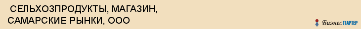  СЕЛЬХОЗПРОДУКТЫ, МАГАЗИН, САМАРСКИЕ РЫНКИ, ООО , Самара
