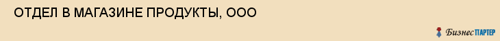  ОТДЕЛ В МАГАЗИНЕ ПРОДУКТЫ, ООО , Самара