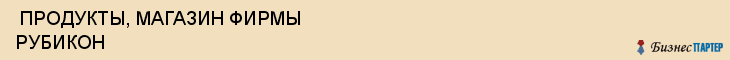  ПРОДУКТЫ, МАГАЗИН ФИРМЫ РУБИКОН , Самара