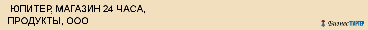  ЮПИТЕР, МАГАЗИН 24 ЧАСА, ПРОДУКТЫ, ООО , Самара