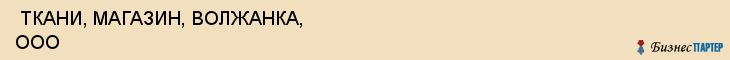  ТКАНИ, МАГАЗИН, ВОЛЖАНКА, ООО , Самара