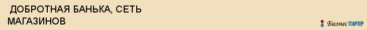  ДОБРОТНАЯ БАНЬКА, СЕТЬ МАГАЗИНОВ , Самара