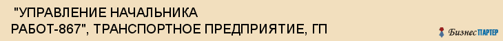  "УПРАВЛЕНИЕ НАЧАЛЬНИКА РАБОТ-867", ТРАНСПОРТНОЕ ПРЕДПРИЯТИЕ, ГП , Самара