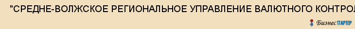  "СРЕДНЕ-ВОЛЖСКОЕ РЕГИОНАЛЬНОЕ УПРАВЛЕНИЕ ВАЛЮТНОГО КОНТРОЛЯ МИНИСТЕРСТВА ФИНАНСОВ РОССИЙСКОЙ ФЕДЕРАЦИИ" , Самара